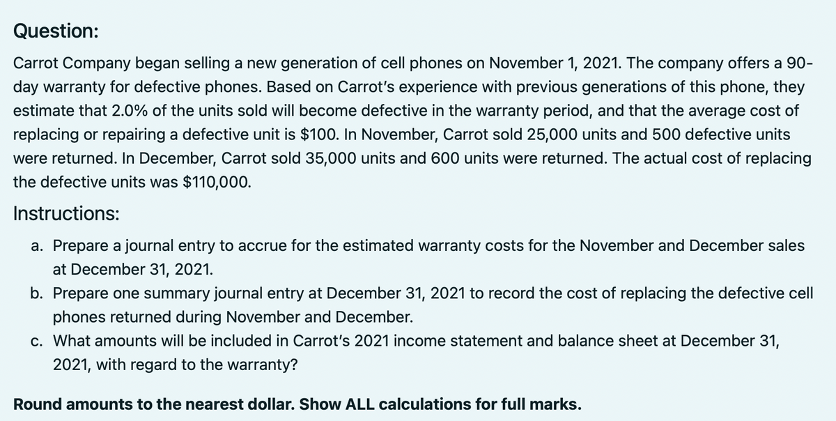 Question:
Carrot Company began selling a new generation of cell phones on November 1, 2021. The company offers a 90-
day warranty for defective phones. Based on Carrot's experience with previous generations of this phone, they
estimate that 2.0% of the units sold will become defective in the warranty period, and that the average cost of
replacing or repairing a defective unit is $100. In November, Carrot sold 25,000 units and 500 defective units
were returned. In December, Carrot sold 35,000 units and 600 units were returned. The actual cost of replacing
the defective units was $110,000.
Instructions:
a. Prepare a journal entry to accrue for the estimated warranty costs for the November and December sales
at December 31, 2021.
b. Prepare one summary journal entry at December 31, 2021 to record the cost of replacing the defective cell
phones returned during November and December.
c. What amounts will be included in Carrot's 2021 income statement and balance sheet at December 31,
2021, with regard to the warranty?
Round amounts to the nearest dollar. Show ALL calculations for full marks.
