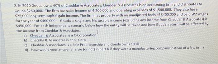 2. In 2020 Gouda owns 60% of Cheddar & Associates. Cheddar & Associates is an accounting firm and distributes to
Gouda $250,000. The firm has sales income of 4,200,000 and operating expenses of $1,500,000. They also have
$25,000 long term capital gain income. The firm has property with an unadjusted basis of $400,000 and paid W2 wages
for the year of $400,000. Gouda is single and his taxable income (excluding any income from Cheddar & Associates) is
$450,000. For each independent scenario below how the entity will be taxed and how Gouda' return will be affected by
the income from Cheddar & Associates.
a) Cheddar & Associates is a C-Corporation
b) Cheddar & Associates is an S- Corp
c) Cheddar & Associates is a Sole Proprietorship and Gouda owns 100%
d) How would your answer change (or not) in part b if they were a manufacturing company instead of a law firm?
