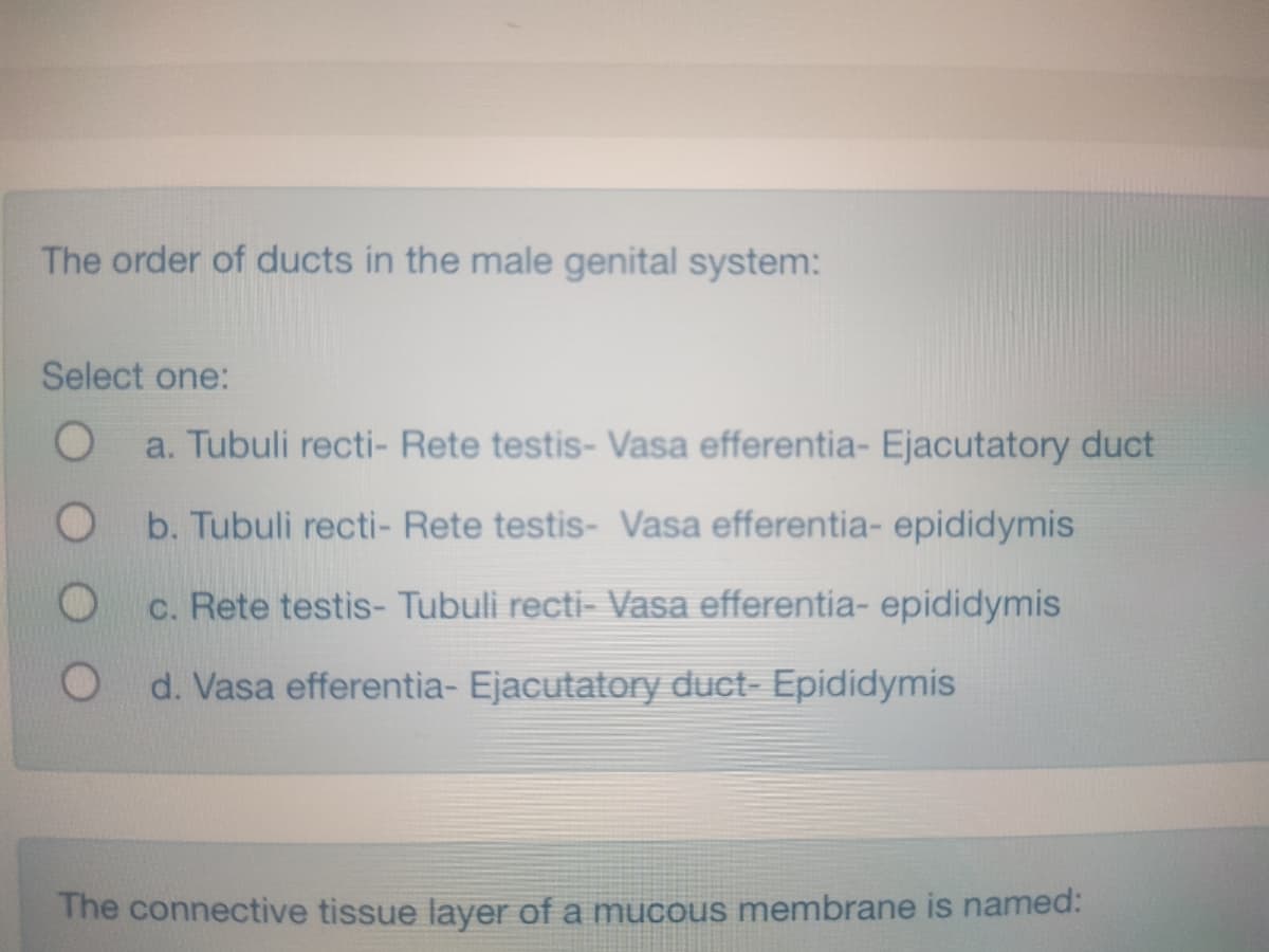 The order of ducts in the male genital system:
Select one:
O
a. Tubuli recti- Rete testis- Vasa efferentia- Ejacutatory duct
b. Tubuli recti- Rete testis- Vasa efferentia- epididymis
c. Rete testis- Tubuli recti- Vasa efferentia- epididymis
d. Vasa efferentia- Ejacutatory duct- Epididymis
O
The connective tissue layer of a mucous membrane is named: