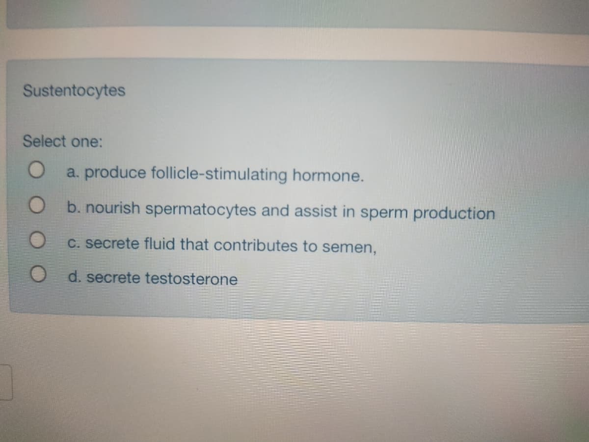 Sustentocytes
Select one:
a. produce follicle-stimulating hormone.
O b. nourish spermatocytes and assist in sperm production
C. secrete fluid that contributes to semen,
d. secrete testosterone
