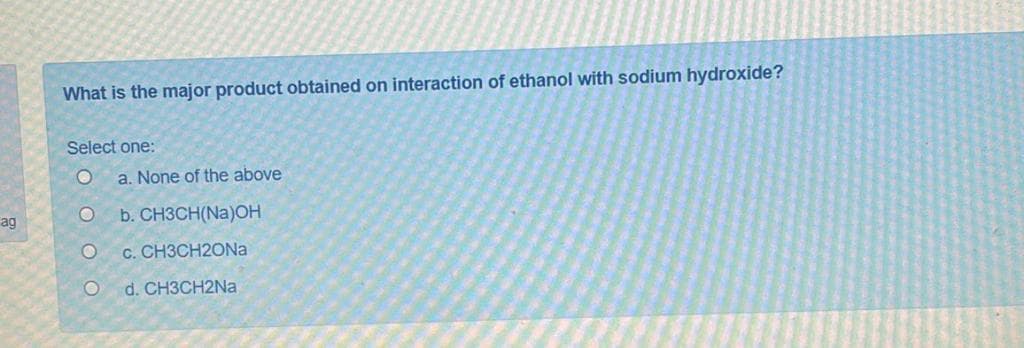 What is the major product obtained on interaction of ethanol with sodium hydroxide?
Select one:
a. None of the above
ag
b. CH3CH(Na)OH
c. CH3CH2ON.
d. CH3CH2NA
