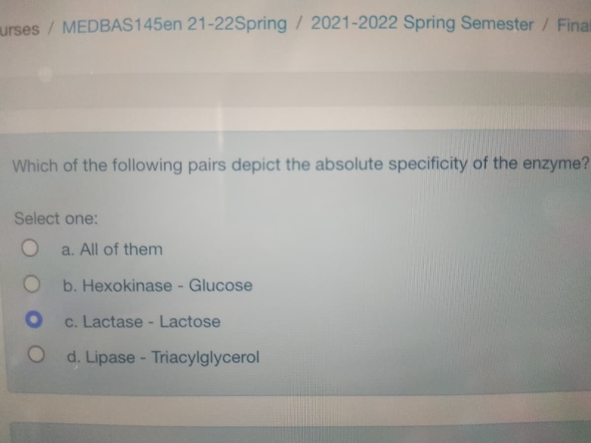 urses / MEDBAS145en 21-22Spring / 2021-2022 Spring Semester / Final
Which of the following pairs depict the absolute specificity of the enzyme?
Select one:
O
O
O
O
a. All of them
b. Hexokinase - Glucose
c. Lactase - Lactose
d. Lipase - Triacylglycerol