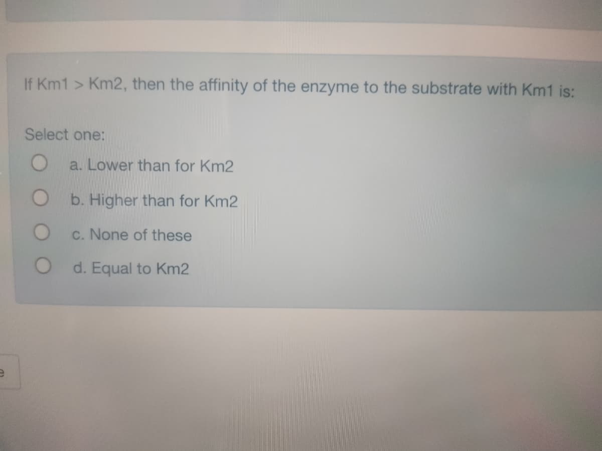 e
If Km1 > Km2, then the affinity of the enzyme to the substrate with Km1 is:
Select one:
O
a. Lower than for Km2
b. Higher than for Km2
c. None of these
O d. Equal to Km2