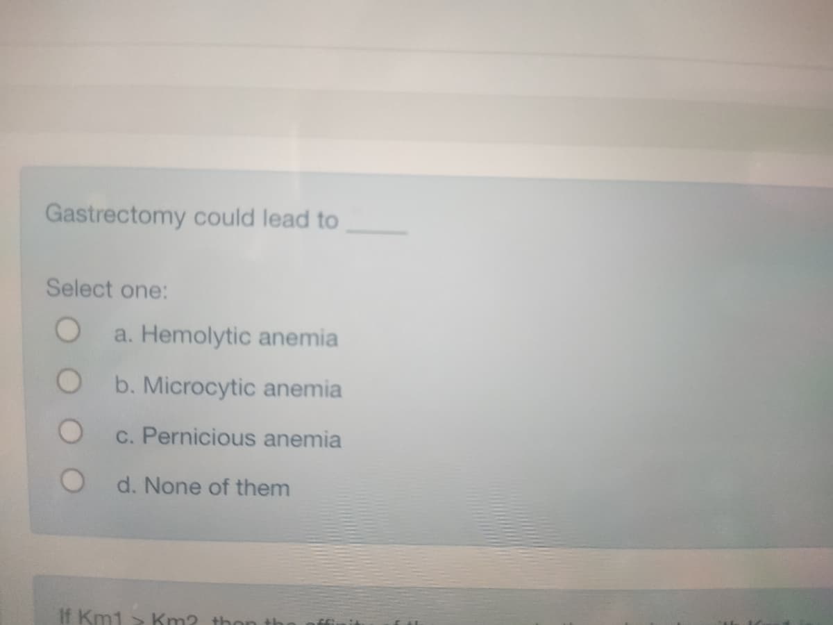 Gastrectomy could lead to
Select one:
O
a. Hemolytic anemia
b. Microcytic anemia
c. Pernicious anemia
d. None of them
If Km1 > Km? then th
S
