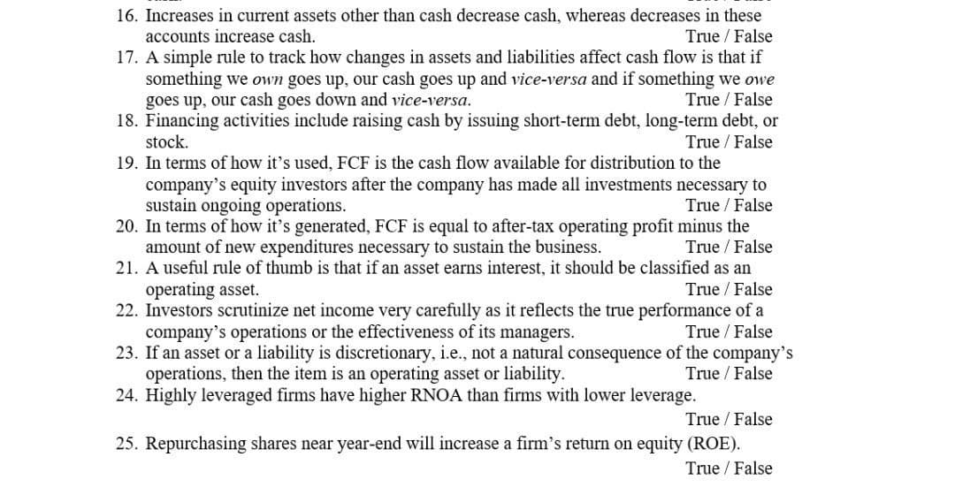 16. Increases in current assets other than cash decrease cash, whereas decreases in these
accounts increase cash.
17. A simple rule to track how changes in assets and liabilities affect cash flow is that if
something we own goes up, our cash goes up and vice-versa and if something we owe
goes up, our cash goes down and vice-versa.
18. Financing activities include raising cash by issuing short-term debt, long-term debt, or
stock.
19. In terms of how it's used, FCF is the cash flow available for distribution to the
company's equity investors after the company has made all investments necessary to
sustain ongoing operations.
20. In terms of how it's generated, FCF is equal to after-tax operating profit minus the
amount of new expenditures necessary to sustain the business.
21. A useful rule of thumb is that if an asset earns interest, it should be classified as an
True / False
True / False
True / False
True / False
True / False
True / False
operating asset.
22. Investors scrutinize net income very carefully as it reflects the true performance of a
company's operations or the effectiveness of its managers.
23. If an asset or a liability is discretionary, i.e., not a natural consequence of the company's
operations, then the item is an operating asset or liability.
24. Highly leveraged firms have higher RNOA than firms with lower leverage.
True / False
True / False
True / False
25. Repurchasing shares near year-end will increase a firm's return on equity (ROE).
True / False
