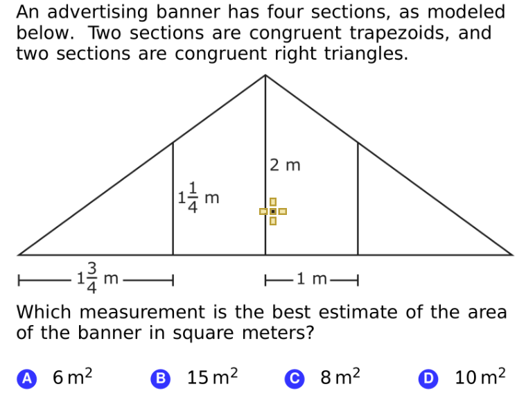 An advertising banner has four sections, as modeled
below. Two sections are congruent trapezoids, and
two sections are congruent right triangles.
2 m
m
E1 m-H
Which measurement is the best estimate of the area
of the banner in square meters?
A 6 m2
B 15 m2
© 8m²
O 10 m²
H/4
