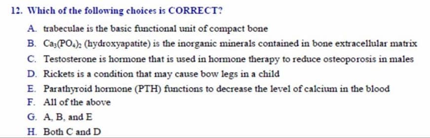 12. Which of the following choices is CORRECT?
A. trabeculae is the basic functional unit of compact bone
B. Ca(PO.), (hydroxyapatite) is the inorganic minerals contained in bone extracellular matrix
C. Testosterone is hormone that is used in hormone therapy to reduce osteoporosis in males
D. Rickets is a condition that may cause bow legs in a child
E. Parathyroid hormone (PTH) functions to decrease the level of calcium in the blood
F. All of the above
G. A, B, and E
H. Both C nd D
