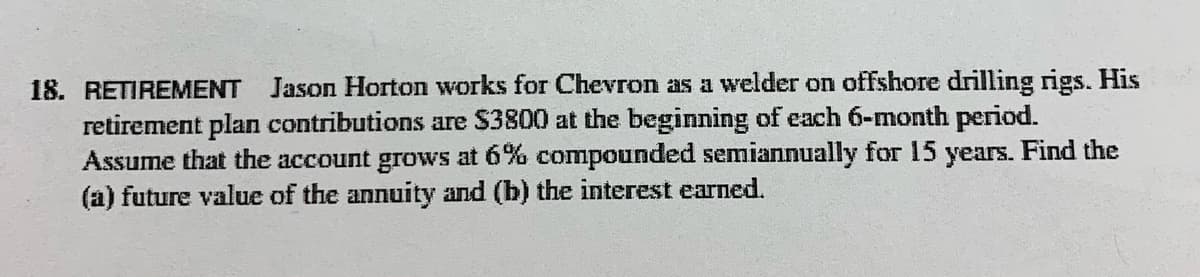 18. RETIREMENT Jason Horton works for Chevron as a welder on offshore drilling rigs. His
retirement plan contributions are $3800 at the beginning of each 6-month period.
Assume that the account grows at 6% compounded semiannually for 15 years. Find the
(a) future value of the annuity and (b) the interest earned.
