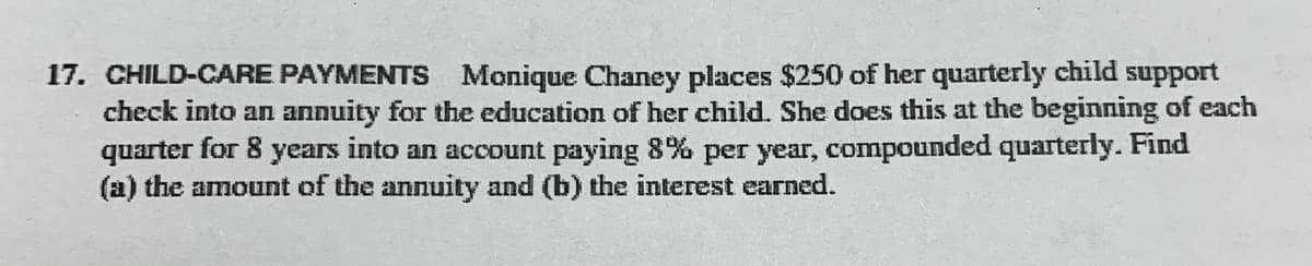 17. CHILD-CARE PAYMENTS Monique Chaney places $250 of her quarterly child support
check into an annuity for the education of her child. She does this at the beginning of each
quarter for 8 years into an account paying 8% per year, compounded quarterly. Find
(a) the amount of the annuity and (b) the interest earned.
