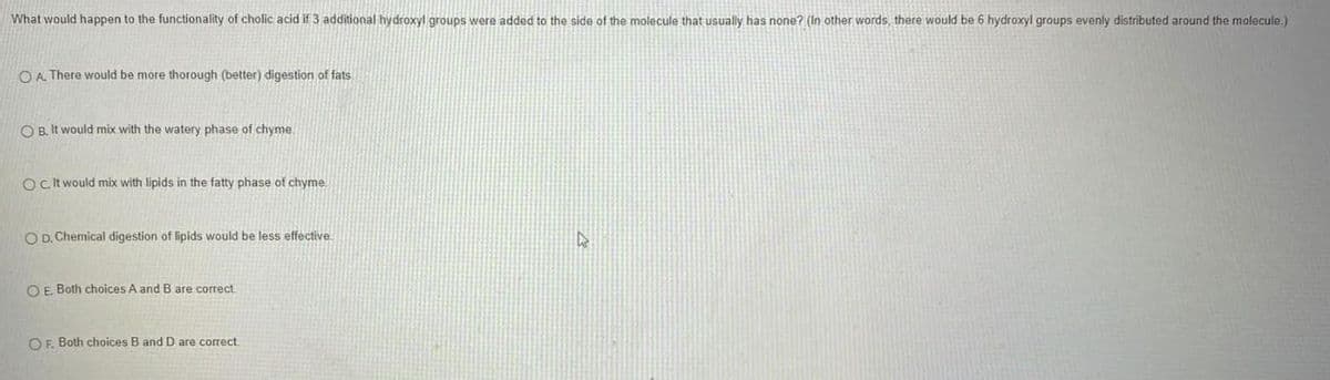 What would happen to the functionality of cholic acid if 3 additional hydroxyl groups were added to the side of the molecule that usually has none? (In other words, there would be 6 hydroxyl groups evenly distributed around the molecule.)
O A There would be more thorough (better) digestion of fats
O B. It would mix with the watery phase of chyme.
O.it would mix with lipids in the fatty phase of chyme.
O D. Chemical digestion of lipids would be less effective
O E. Both choices A and B are correct
OF. Both choices B and D are correct
