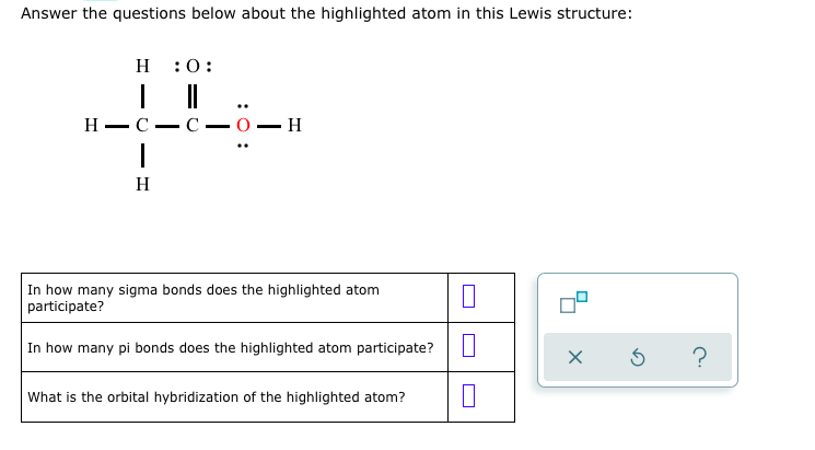 Answer the questions below about the highlighted atom in this Lewis structure:
H
:0:
Н — С —
С — О — Н
-
H
In how many sigma bonds does the highlighted atom
participate?
In how many pi bonds does the highlighted atom participate?
?
What is the orbital hybridization of the highlighted atom?
