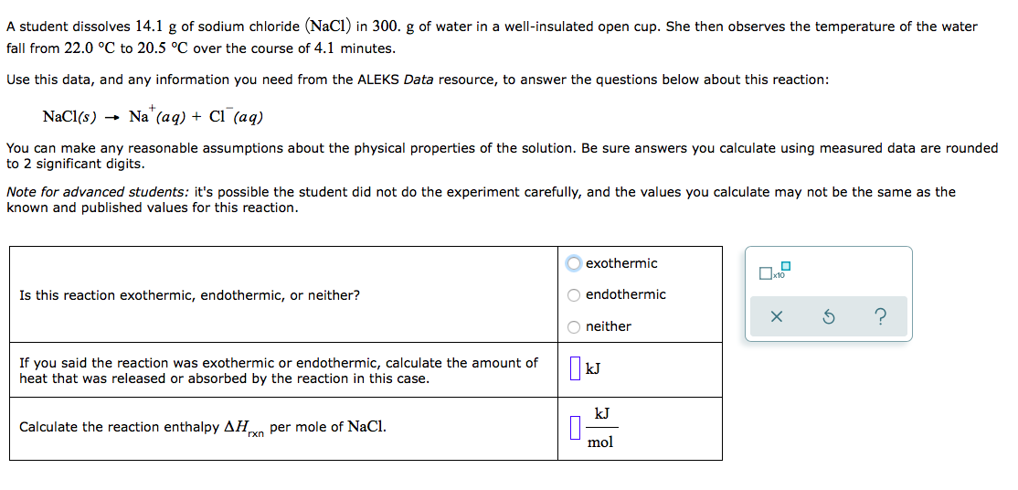 A student dissolves 14.1 g of sodium chloride (NaCl) in 300. g of water in a well-insulated open cup. She then observes the temperature of the water
fall from 22.0 °C to 20.5 °C over the course of 4.1 minutes.
Use this data, and any information you need from the ALEKS Data resource, to answer the questions below about this reaction:
+
NaCl(s) → Na"(aq) + Cl (aq)
You can make any reasonable assumptions about the physical properties of the solution. Be sure answers you calculate using measured data are rounded
to 2 significant digits.
Note for advanced students: it's possible the student did not do the experiment carefully, and the values you calculate may not be the same as the
known and published values for this reaction.
exothermic
Is this reaction exothermic, endothermic, or neither?
O endothermic
neither
If you said the reaction was exothermic or endothermic, calculate the amount of
heat that was released or absorbed by the reaction in this case.
kJ
kJ
Calculate the reaction enthalpy AH per mole of NaCl.
mol
