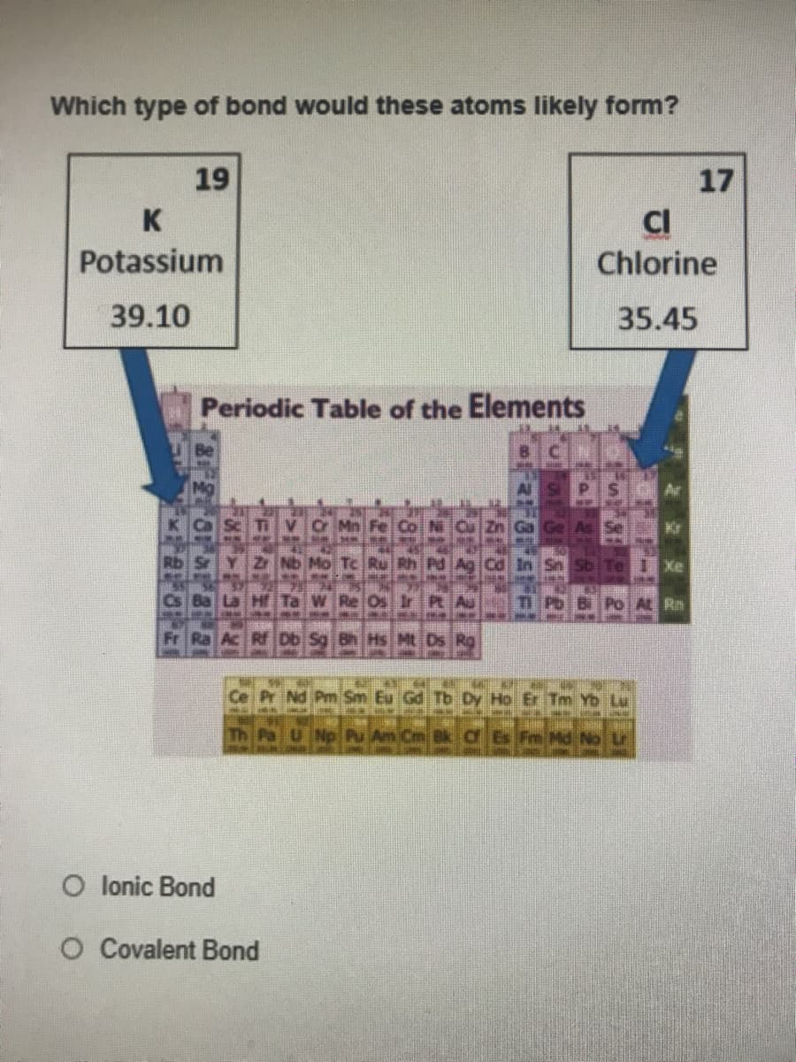 Which type of bond would these atoms likely form?
19
17
K
CI
Chlorine
Potassium
39.10
35.45
Periodic Table of the Elements
Sb
Bi Po At Rm
Ac Rf Db Sg Bh Hs Mt Ds Rg
Ce Pr Nd Pm Sm
Tb Dy Ho Er Tm Yb Lu
Np Pu Am Cm Bk Cf
im Hd No
O lonic Bond
O Covalent Bond
32 2 2 1
