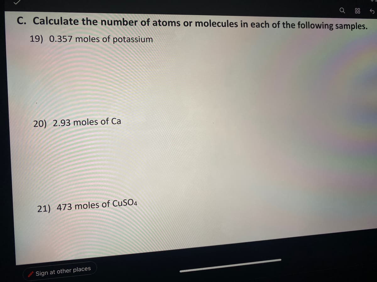 88
C. Calculate the number of atoms or molecules in each of the following samples.
19) 0.357 moles of potassium
20) 2.93 moles of Ca
21) 473 moles of CUSO4
O Sign at other places
