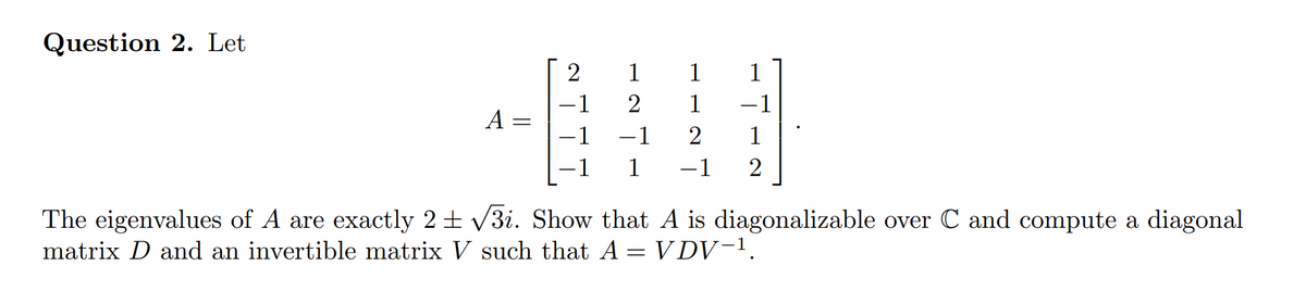 Question 2. Let
2
1
1
1
1
-1
A
-1
1
1
-1
2
The eigenvalues of A are exactly 2 ± /3i. Show that A is diagonalizable over C and compute a diagonal
matrix D and an invertible matrix V such that A = V DV-1.
