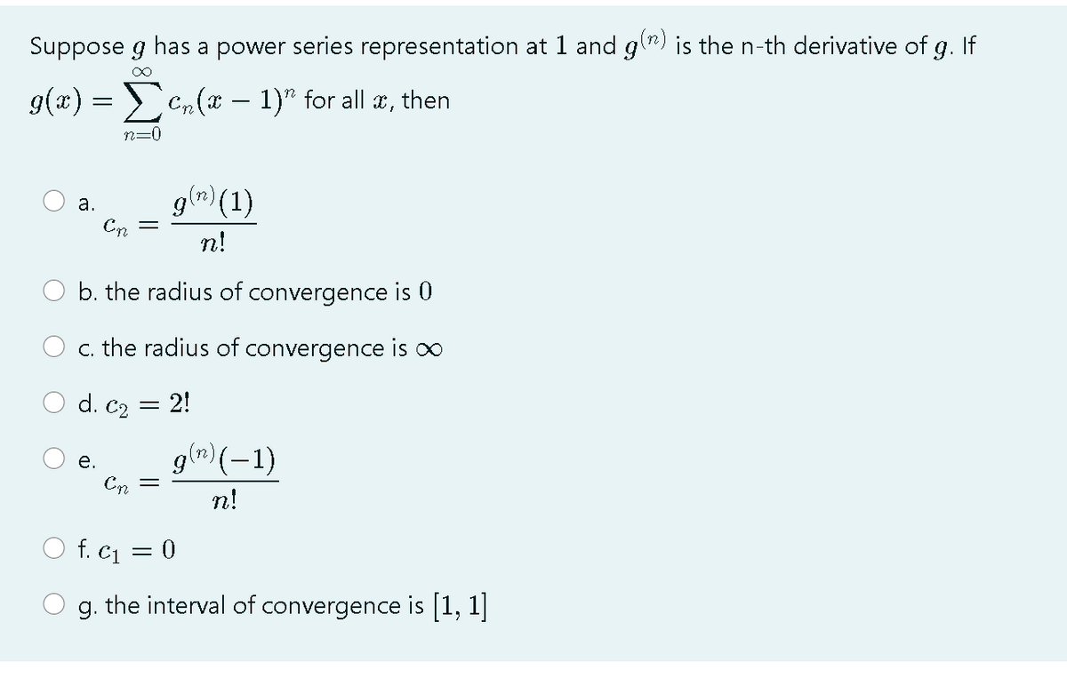 Suppose g has a power series representation at 1 and gl") is the n-th derivative of g. If
>C, (x – 1)" for all æ, then
-
n=0
g(n) (1)
а.
n!
b. the radius of convergence is 0
c. the radius of convergence is oo
d. C2
2!
g(") (-1)
е.
Cn
n!
f. c1 = 0
g. the interval of convergence is [1, 1]
