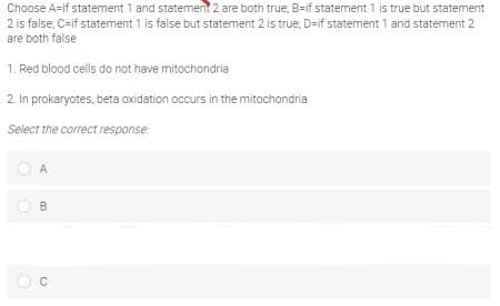 Choose A=if statement 1 and statement 2 are both true, B=if statement 1 is true but statement
2 is false, C=if statement 1 is false but statement 2 is true, D=if statement 1 and statement 2
are both false
1. Red blood cells do not have mitochondria
2. In prokaryotes, beta oxidation occurs in the mitochondria
Select the correct response:
A
B.
