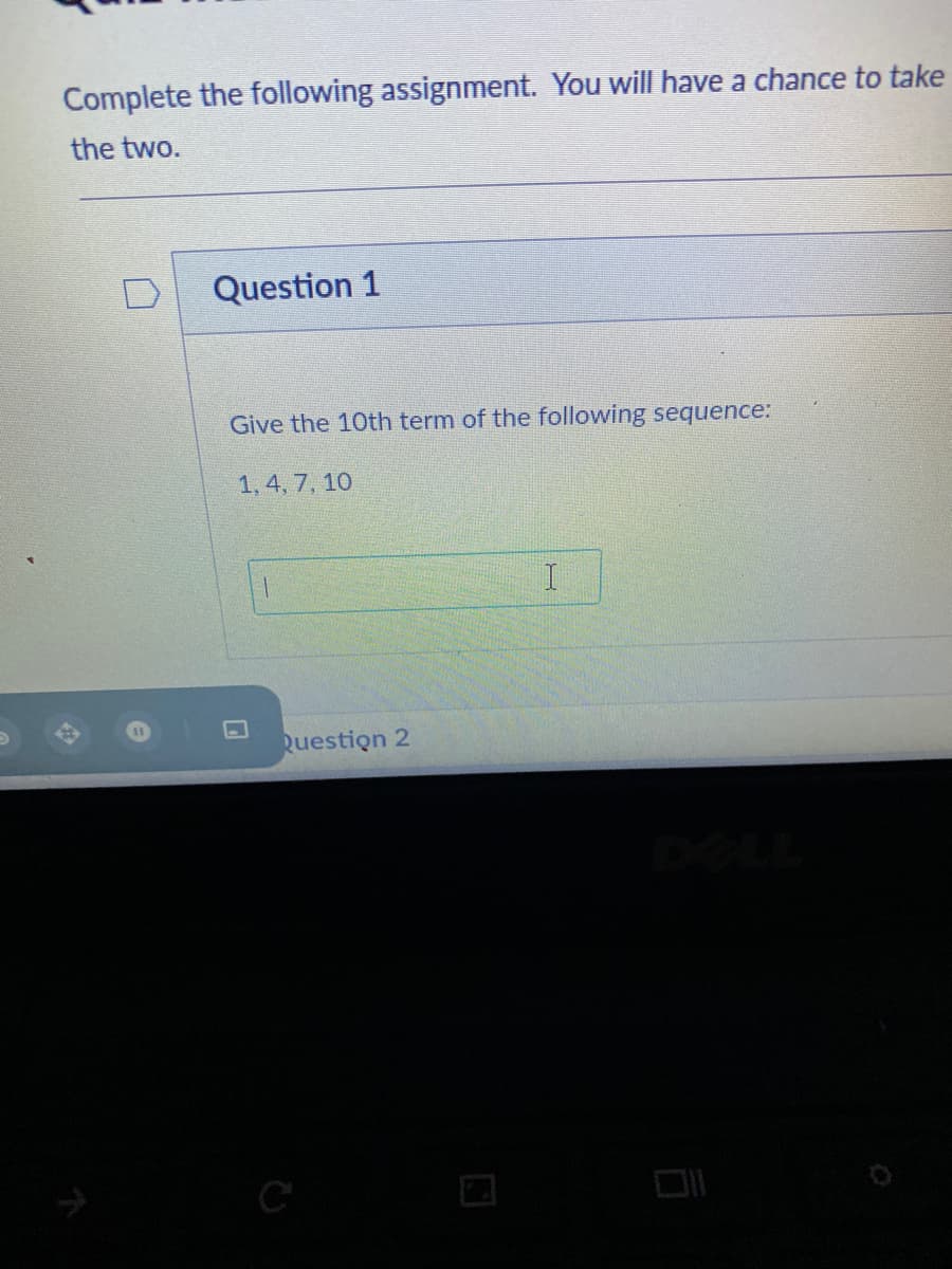 Complete the following assignment. You will have a chance to take
the two.
Question 1
Give the 10th term of the following sequence:
1, 4, 7, 10
11
Question 2
C
