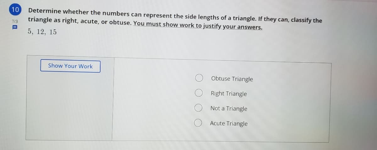 10
Determine whether the numbers can represent the side lengths of a triangle. If they can, classify the
triangle as right, acute, or obtuse. You must show work to justify your answers.
2/3
5, 12, 15
Show Your Work
Obtuse Triangle
Right Triangle
Not a Triangle
Acute Triangle
