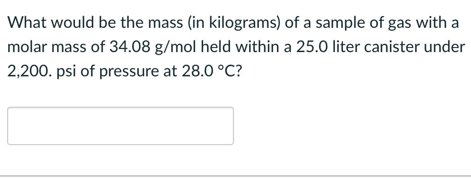 What would be the mass (in kilograms) of a sample of gas with a
molar mass of 34.08 g/mol held within a 25.0 liter canister under
2,200. psi of pressure at 28.0 °C?
