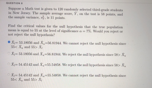 QUESTION S
Suppose a Math test is given to 120 randomly selected third-grade students
in New Jersey. The sample average score, Y, on the test is 58 points, and
the sample variance, s, is 11 points.
Find the critical values for the null hypothesis that the true population
mean is equal to 55 at the level of significance a = 7%. Would you reject or
not reject the mull hypothesis?
O 8;= 53.18056 and X,=56.81944. We cannot reject the mull hypothesis since
55< X, and 55> X¡
OX= 53.18056 and X,-56.81944. We reject the mull hypothesis since 58> X,
O8= 54.45142 and X,-55.54858. We reject the mull hypothesis since 58> X.
OX- 54.45142 and X„-55.54858. We cannot reject the null hypothesis since
55< X, and 55> X{
