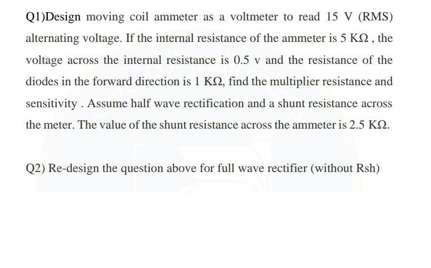 Q1)Design moving coil ammeter as a voltmeter to read 15 V (RMS)
alternating voltage. If the internal resistance of the ammeter is 5 KQ , the
voltage across the internal resistance is 0.5 v and the resistance of the
diodes in the forward direction is 1 KQ, find the multiplier resistance and
sensitivity . Assume half wave rectification and a shunt resistance across
the meter. The value of the shunt resistance across the ammeter is 2.5 KQ.
Q2) Re-design the question above for full wave rectifier (without Rsh)
