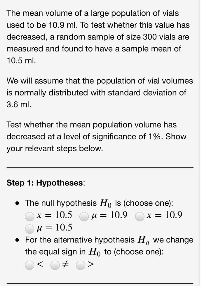 The mean volume of a large population of vials
used to be 10.9 ml. To test whether this value has
decreased, a random sample of size 300 vials are
measured and found to have a sample mean of
10.5 ml.
We will assume that the population of vial volumes
is normally distributed with standard deviation of
3.6 ml.
Test whether the mean population volume has
decreased at a level of significance of 1%. Show
your relevant steps below.
Step 1: Hypotheses:
• The null hypothesis Ho is (choose one):
µ = 10.9
X = 10.5
x = 10.9
u = 10.5
• For the alternative hypothesis Ha we change
the equal sign in Ho to (choose one):
