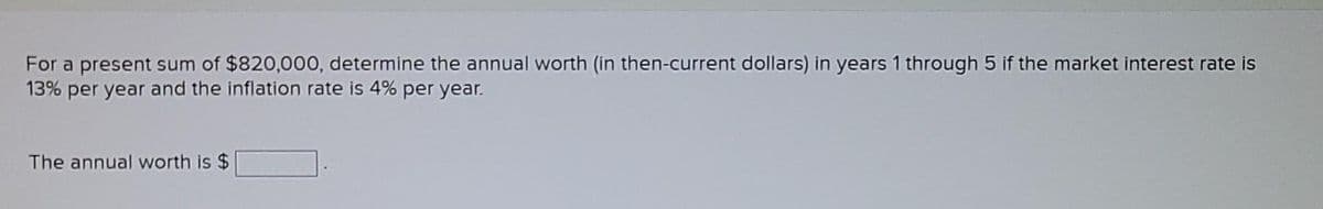 For a present sum of $820,000, determine the annual worth (in then-current dollars) in years 1 through 5 if the market interest rate is
13% per year and the inflation rate is 4% per year.
The annual worth is $
