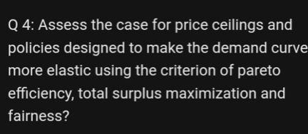 Q 4: Assess the case for price ceilings and
policies designed to make the demand curve
more elastic using the criterion of pareto
efficiency, total surplus maximization and
fairness?
