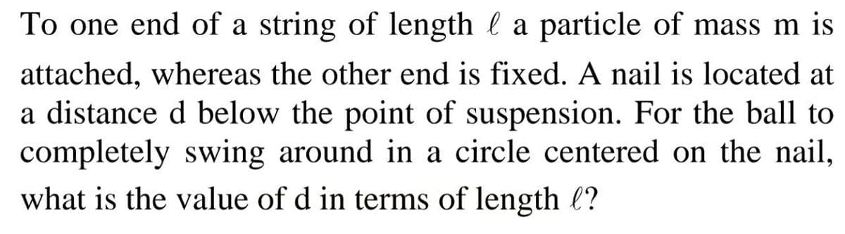 To one end of a string of length l a particle of mass m is
attached, whereas the other end is fixed. A nail is located at
a distance d below the point of suspension. For the ball to
completely swing around in a circle centered on the nail,
what is the value of d in terms of length l?

