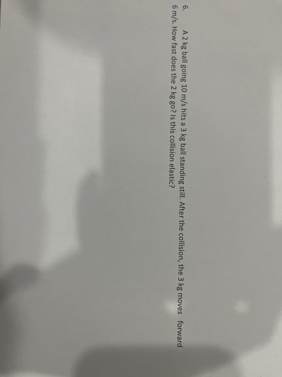 6. A 2 kg ball going 10 m/s hits a 3 kg ball standing still. After the collision, the 3 kg moves forward
6 m/s. How fast does the 2 kg go? Is this collision elastic?