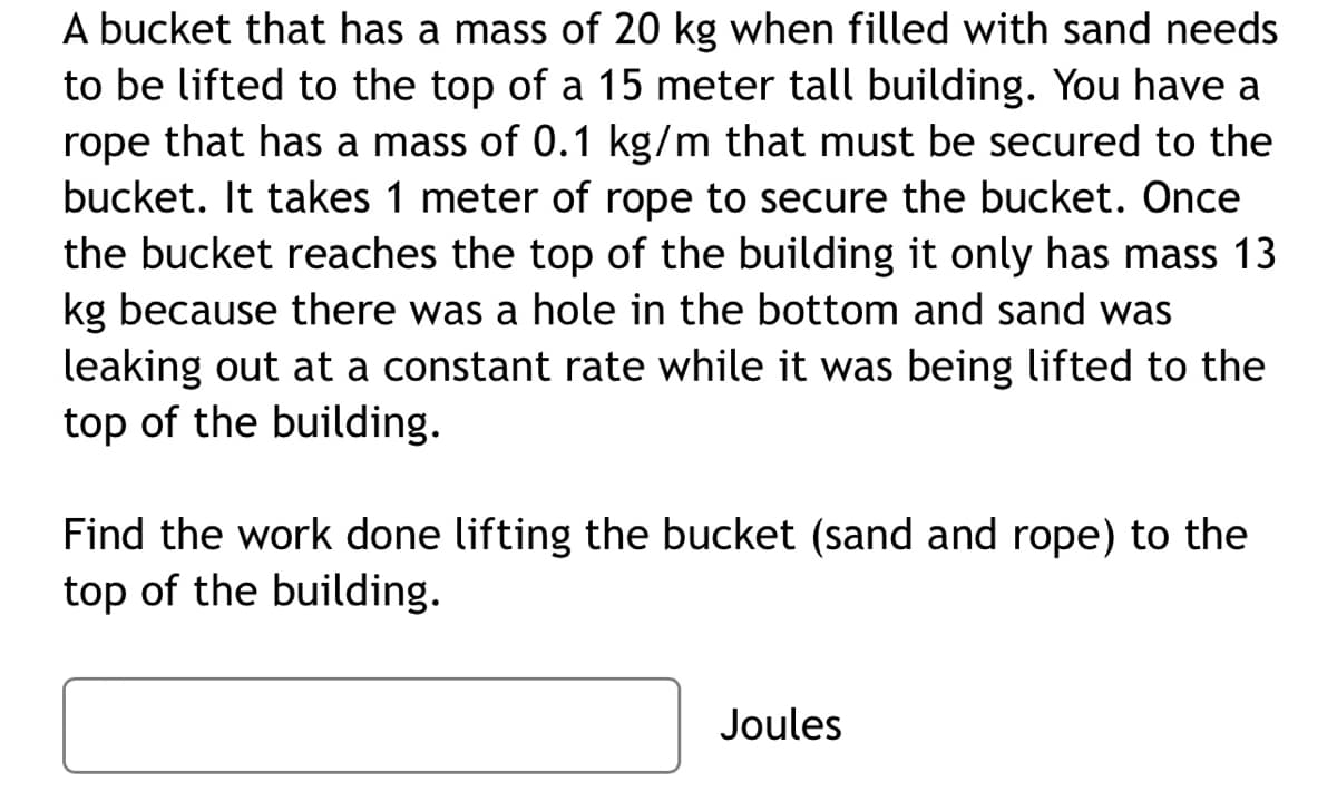 A bucket that has a mass of 20 kg when filled with sand needs
to be lifted to the top of a 15 meter tall building. You have a
rope that has
mass of 0.1 kg/m that must be secured to the
bucket. It takes 1 meter of rope to secure the bucket. Once
the bucket reaches the top of the building it only has mass 13
kg because there was a hole in the bottom and sand was
leaking out at a constant rate while it was being lifted to the
top of the building.
Find the work done lifting the bucket (sand and rope) to the
top of the building.
Joules
