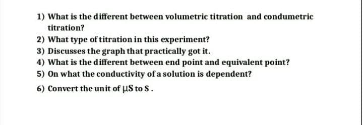 1) What is the different between volumetric titration and condumetric
titration?
2) What type of titration in this experiment?
3) Discusses the graph that practically got it.
4) What is the different between end point and equivalent point?
5) On what the conductivity of a solution is dependent?
6) Convert the unit of uS to S.
