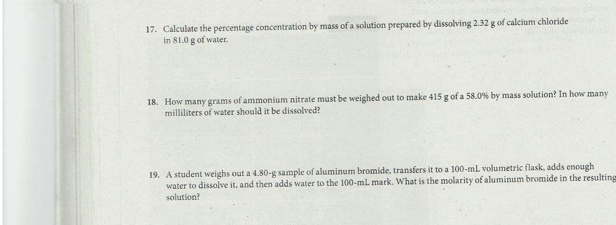 17. Calculate the percentage concentration by mass of a solution prepared by dissolving 2.32 g of calcium chloride
in 81.0 g of water.
18. How many grams of ammonium nitrate must be weighed out to make 415 g of a 58.0% by mass solution? In how many
milliliters of water should it be dissolved?
19. A student weighs out a 4.80-g sample of aluminum bromide, transfers it to a 100-mL volumetric flask, adds enough
water to dissolve it, and then adds water to the 100-mL mark. What is the molarity of aluminum bromide in the resulting
solution?
