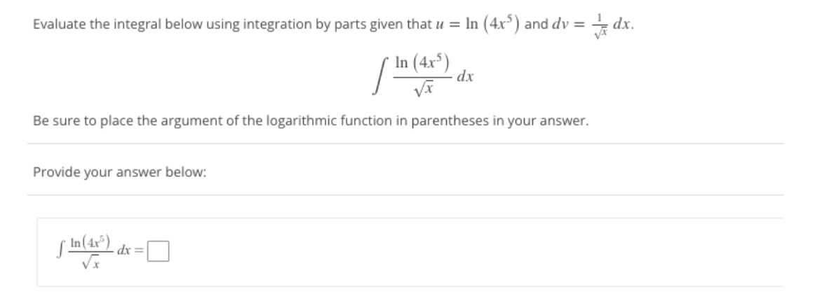 Evaluate the integral below using integration by parts given that u = In (4x³) and dv = = dx.
/In (4r*)
dx
Be sure to place the argument of the logarithmic function in parentheses in your answer.
Provide your answer below:
s In(4x°)
dx =
