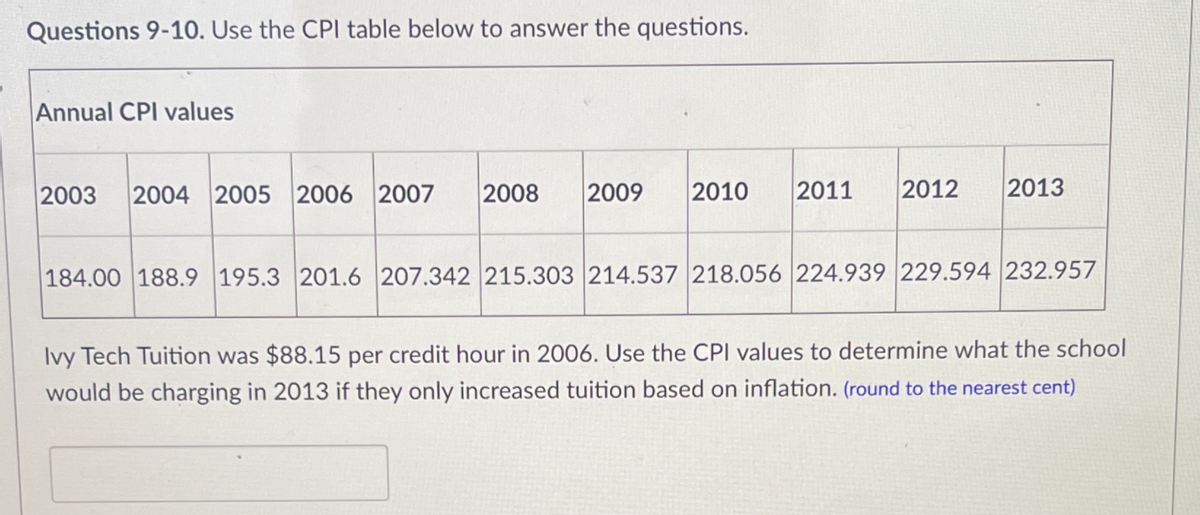 Questions 9-10. Use the CPI table below to answer the questions.
Annual CPI values
2003
2004 2005 2006 2007
2008
2009
2010
2011
2012
2013
184.00 188.9 195.3 201.6 207.342 215.303 214.537 218.056 224.939 229.594 232.957
Ivy Tech Tuition was $88.15 per credit hour in 2006. Use the CPI values to determine what the school
would be charging in 2013 if they only increased tuition based on inflation. (round to the nearest cent)
