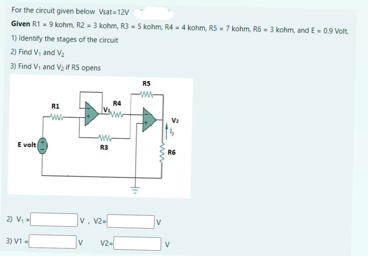 For the circuit given below Vsat=12V
Given R1 = 9 kohm, R2 = 3 kohm, R3 = 5 kohm, R4 = 4 kohm, R5 = 7 kohm, R6 = 3 kohm, and E = 0.9 Volt.
1) Identify the stages of the circuit
2) Find V, and V2
3) Find V1 and V2 if R5 opens
R5
R4
V1
R1
V2
E volt
R3
R6
2) V1 =
V, V2=
V
3) V1 =
V
V2=
V
