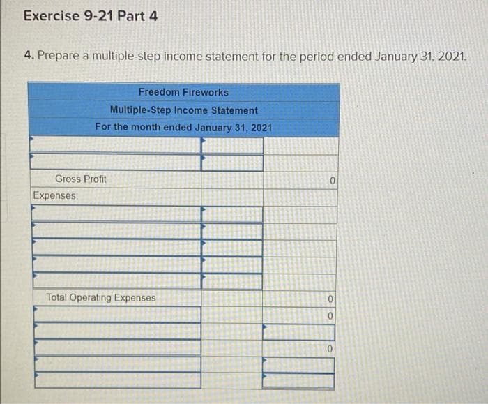 Exercise 9-21 Part 4
4. Prepare a multiple-step income statement for the period ended January 31, 2021.
Freedom Fireworks
Multiple-Step Income Statement
For the month ended January 31, 2021
Gross Profit
Expenses:
Total Operating Expenses
