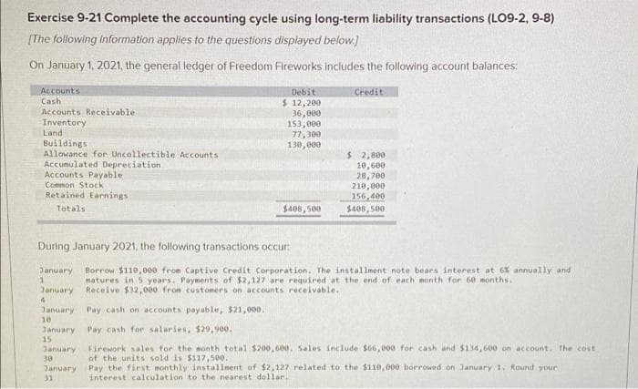 Exercise 9-21 Complete the accounting cycle using long-term liability transactions (LO9-2, 9-8)
[The following information applies to the questions displayed below.)
On January 1, 2021, the general ledger of Freedom Fireworks includes the following account balances:
Accounts
Cash
Accounts Receivable
Inventory
Land
Debit
Credit
$ 12,200
36,000
153,000
77, 300
130,000
Buildings
Allowance for Uncollectible Accounts
Accumulated Depreciation
Accounts Payable
Common Stock
$ 2,800
10,600
28,700
210,000
156,400
$408, 500
Retained Earnings
Totals
$408, 500
During January 2021, the following transactions occur:
Borrow $110,000 from Captive Credit Corporation. The installment note beaes interest at 6x annually and
matures in 5 years. Payments of $2,127 are required at the end of each month for 60 months.
Receive $32, 000 from customers on accounts receivable,
January
January
January
Pay cash on accounts payable, $21,000.
10
Pay cash for salaries, $29,900.
January
15
Firework sales for the month total $200,60o. Sales include $66,000 for cash and $134,600 on account. The cost
of the units sold is $117,500.
Pay the first monthly installnent of $2,127 related to the $110,000 borrowed on January 1. Round your
interest calculation to the nearest dollar
January
30
January
31
