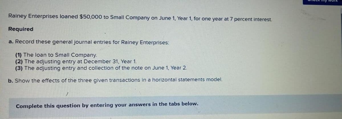 my work
Rainey Enterprises loaned $50,000 to Small Company on June 1, Year 1, for one year at 7 percent interest.
Required
a. Record these general journal entries for Rainey Enterprises:
(1) The loan to Small Company.
(2) The adjusting entry at December 31, Year 1.
(3) The adjusting entry and collection of the note on June 1, Year 2.
b. Show the effects of the three given transactions in a horizontal statements model.
Complete this question by entering your answers in the tabs below.
