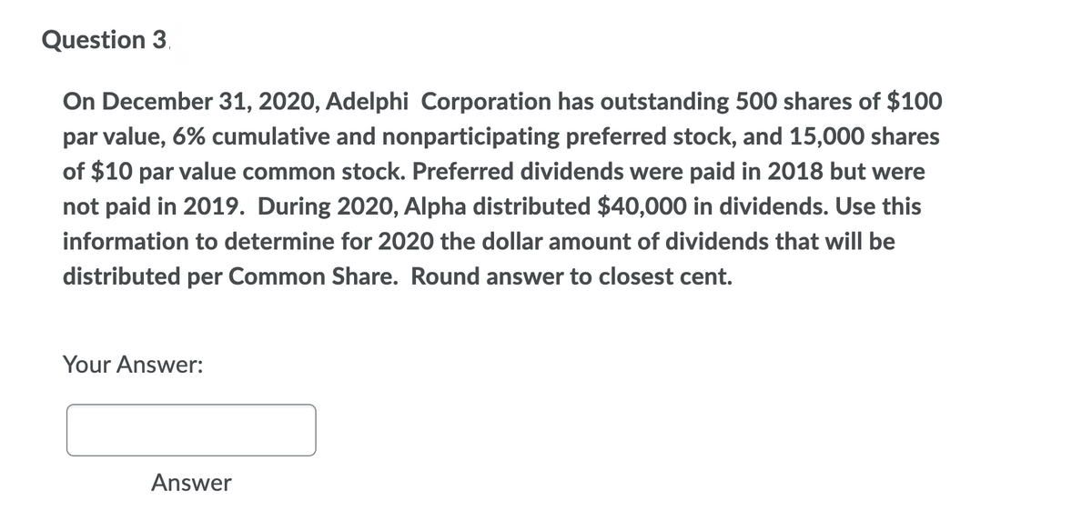 Question 3.
On December 31, 2020, Adelphi Corporation has outstanding 500 shares of $100
par value, 6% cumulative and nonparticipating preferred stock, and 15,000 shares
of $10 par value common stock. Preferred dividends were paid in 2018 but were
not paid in 2019. During 2020, Alpha distributed $40,000 in dividends. Use this
information to determine for 2020 the dollar amount of dividends that will be
distributed
per
Common Share. Round answer to closest cent.
Your Answer:
Answer
