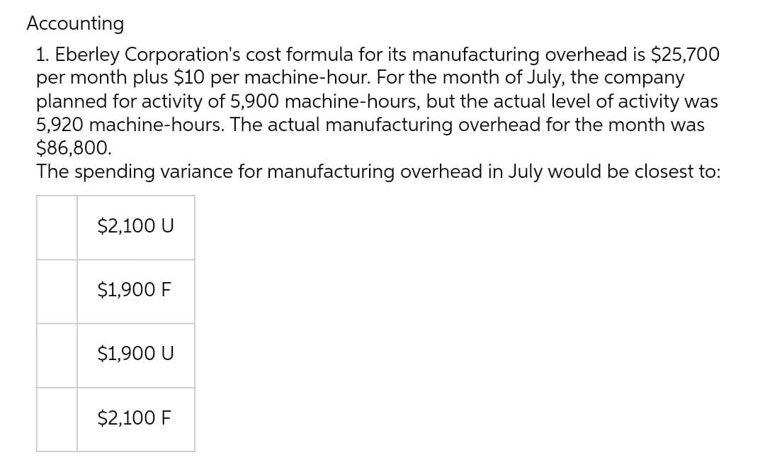 Accounting
1. Eberley Corporation's cost formula for its manufacturing overhead is $25,700
per month plus $10 per machine-hour. For the month of July, the company
planned for activity of 5,900 machine-hours, but the actual level of activity was
5,920 machine-hours. The actual manufacturing overhead for the month was
$86,800.
The spending variance for manufacturing overhead in July would be closest to:
$2,100 U
$1,900 F
$1,900 U
$2,100 F
