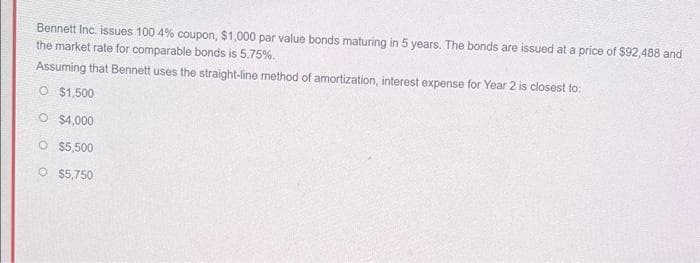 Bennett Inc. issues 100 4% coupon, $1,000 par value bonds maturing in 5 years. The bonds are issued at a price of S92,488 and
the market rate for comparable bonds is 5.75%.
Assuming that Bennett uses the straight-line method of amortization, interest expense for Year 2 is closest to:
O $1,500
O $4,000
O $5,500
O $5,750
