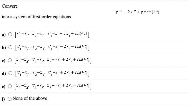 Convert
y " – 2y " +y=sin(4 t)
into a system of first-order equations.
a) O [*=X *=xy 3=*- 2x,+ sin(4 ') ]
b) O [*;-* *=y =-2x,- sin(4 t) ]
c) O [*=X *=x =-x, + 2x, + sin(4 t) ]
d) O [*;=X *=x3 *=*, + 2x, + sin(4 t) ]
e) O [*i=* *=y =-*,+ 2%,- sin(4 t) ]
f) O None of the above.
