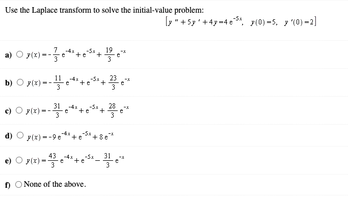 Use the Laplace transform to solve the initial-value problem:
-5x
[y" +5y'+4y=4 e*, y(0) =5, y (0) =2]
7
19
a) O y(x) = -*+
-4x
e
3
3
11
b) O y(x) =
23
-4x
-5x
+ e
-X
3
3
31
28
e
3
-5x
-4x
e
3
-X
y(x).
+e
= -
d)
y(x) = -9 e
-4 x
+e
+8 e*
43
31
-4x
e
3
-5x
e)
y(x) =
-X
e
3
+e
f) O None of the above.
