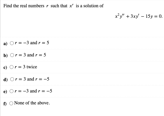 Find the real numbers r such that x' is a solution of
x²y" +3xy – 15y = 0.
a) Or = -3 and r = 5
b) Or = 3 and r = 5
c) Or = 3 twice
d) Or = 3 andr = -5
e) Or = -3 and r = -5
f) O None of the above.
