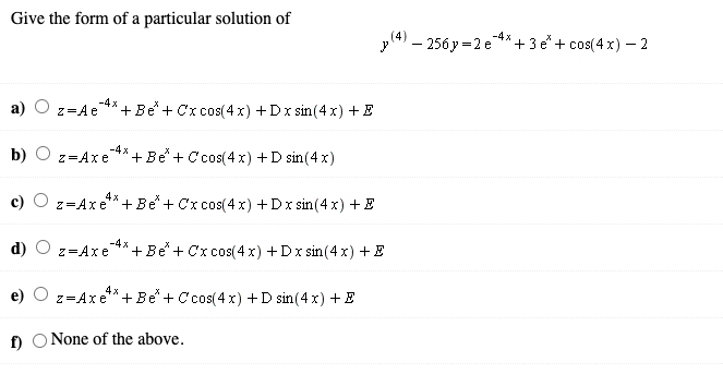Give the form of a particular solution of
-4x
yl4) – 256 y =2 e**+3 e+ cos(4 x) – 2
a) O z=Ae
-4х
+ Be+ Cx cos(4 x) +Dx sin(4x) +E
-4x
b) O z=Axe
+ Be+ C cos(4 x) +D sin(4 x)
c)
z=Axe*+ Be + Cx cos(4 x) +Dx sin (4 x) + E
-4 x
d) O z=Axe
+ Be+ Cx cos(4 x) +Dx sin (4x) +E
e)
z=Axe*+ Be + C'cos(4 x) +D sin(4 x) + E
f O None of the above.
