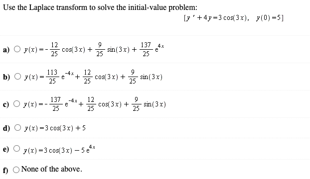 Use the Laplace transform to solve the initial-value problem:
[y'+4y=3 cos(3x), y(0) =5]
--꽃
12
137 4x
а)
y(x):
cos( 3x) +
25
sin (3x) +
25
25
113
12
+
25
-4x
b) O y(x) =
25
cos( 3x) +
25
sin (3x)
e
137
c) O y(x) =
12
cos( 3x) +
-4 x
9
sin (3x)
25
- -
25
25
y(x) =3 cos( 3 x) +5
y(x) =3 cos(3x) – 5 e**
f) O None of the above.
