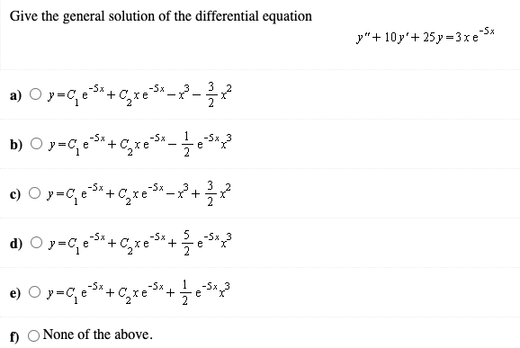 Give the general solution of the differential equation
-5x
y"+ 10y'+ 25 y =3xe
a) O y=C,e*+ C,xe
-5x
-5x
хе
3 2
-
2
1
b) O y=C, e*+C,xe
-5x
-5x
-5x
e
2
3
c) O y=C, e*+ C,xe°
-5x
3
-X +
5
d) O y=C, e*+C,xe+-
-5x
-5x
-5x
e
e) O y=C, e3+ C,xe
-5x
+
f) O None of the above.
