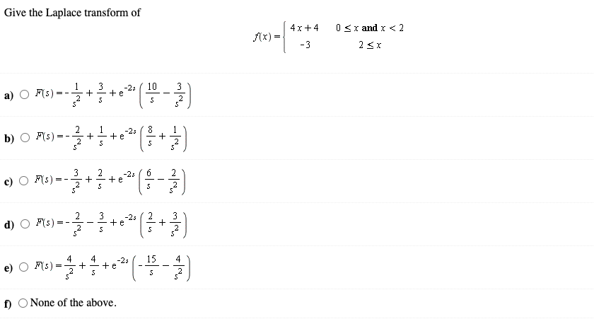 Give the Laplace transform of
4x+4
0<x and x < 2
f(x) =
-3
2 3x
3
1
+
-2s
+e
10
3
a) O F(s)
= -
5
2
b)
F(s) =
1
+
2
-23
+e
3
2
+e
+
5
-2s
2
= -
2
F(s) :
3
-2s
2
3
d)
+e
= -
-
5
4
F(s)
4
-2s
15
4
+e
f) O None of the above.
